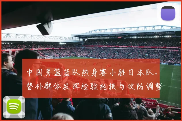 中国男篮蓝队热身赛小胜日本队,替补群体发挥检验轮换与攻防调整