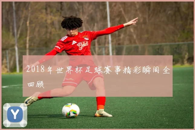 2018年世界杯足球赛事精彩瞬间全回顾