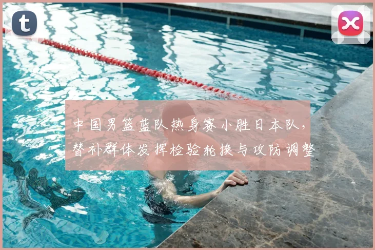 中国男篮蓝队热身赛小胜日本队，替补群体发挥检验轮换与攻防调整
