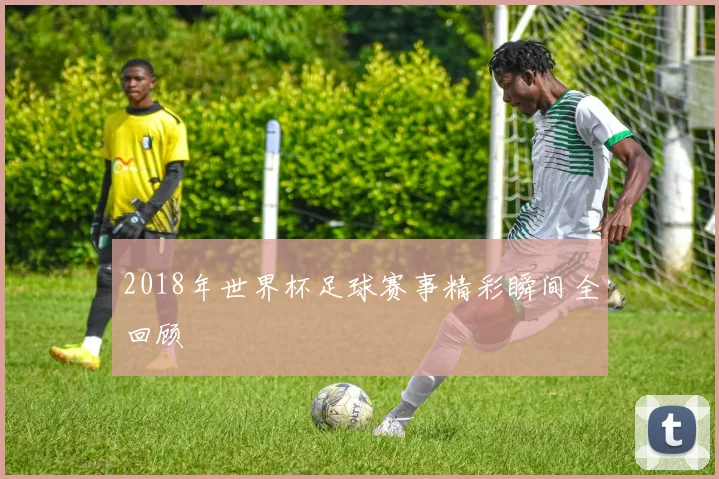 2018年世界杯足球赛事精彩瞬间全回顾