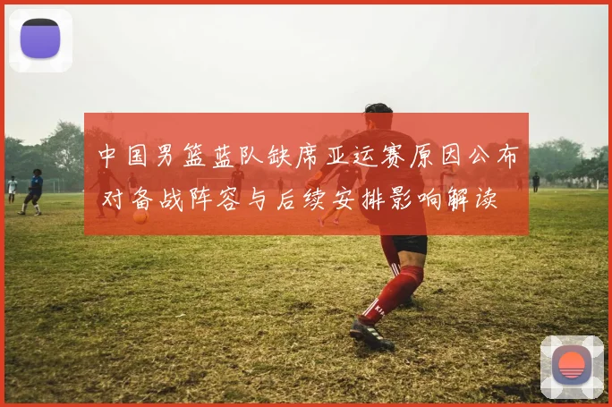 中国男篮蓝队缺席亚运赛原因公布 对备战阵容与后续安排影响解读