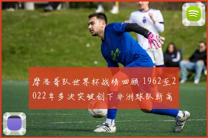 摩洛哥队世界杯战绩回顾 1962至2022年多次突破创下非洲球队新高