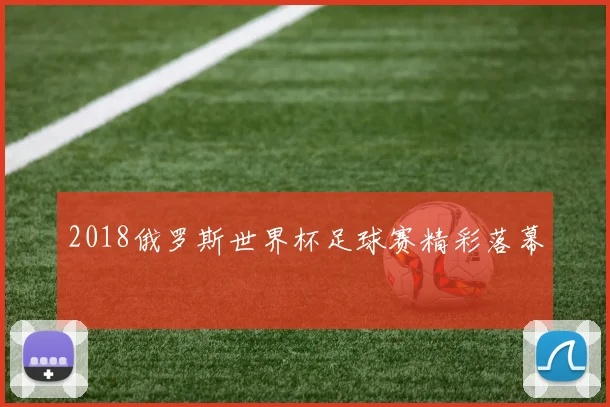 2018俄罗斯世界杯足球赛精彩落幕