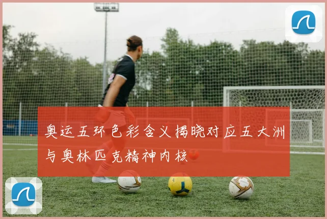 奥运五环色彩含义揭晓对应五大洲与奥林匹克精神内核