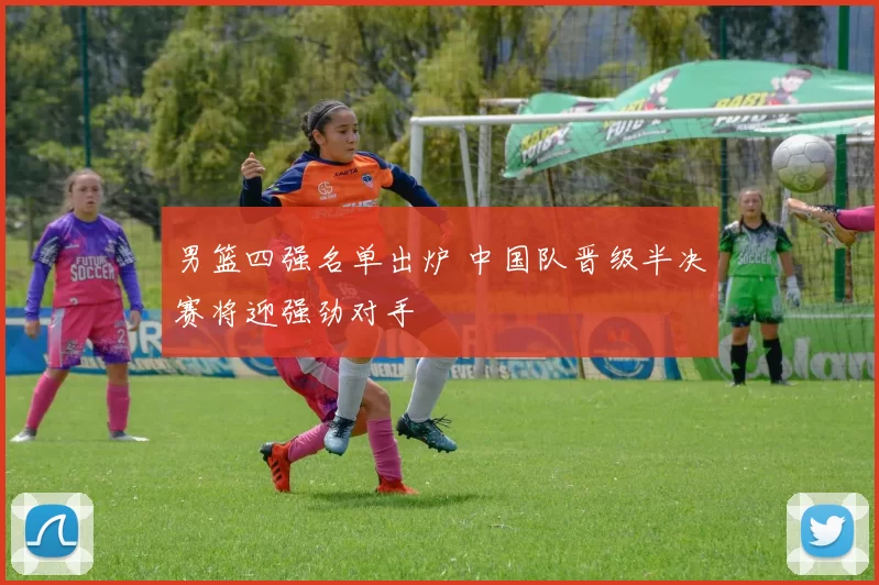 男篮四强名单出炉 中国队晋级半决赛将迎强劲对手