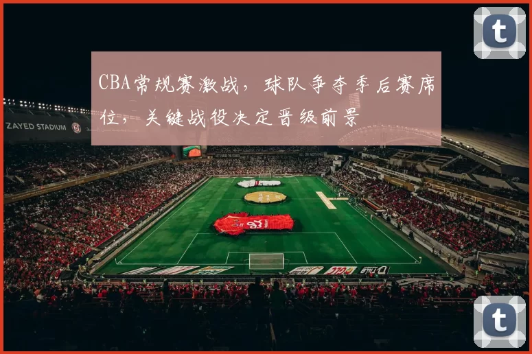 CBA常规赛激战，球队争夺季后赛席位，关键战役决定晋级前景