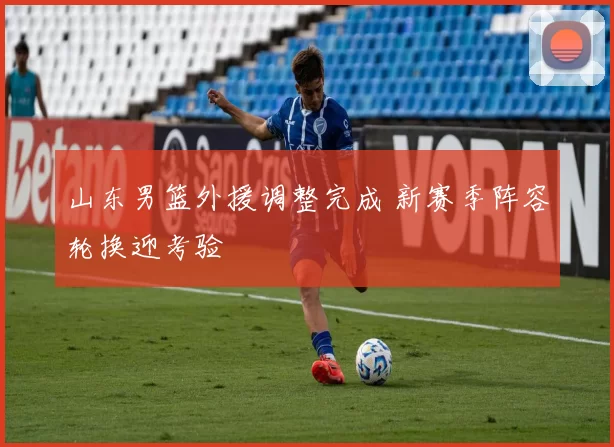 山东男篮外援调整完成 新赛季阵容轮换迎考验