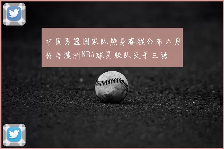 中国男篮国家队热身赛程公布六月将与澳洲NBA球员联队交手三场