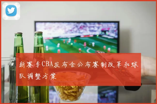 新赛季CBA发布会公布赛制改革和球队调整方案