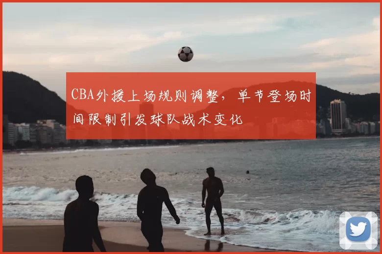 CBA外援上场规则调整，单节登场时间限制引发球队战术变化