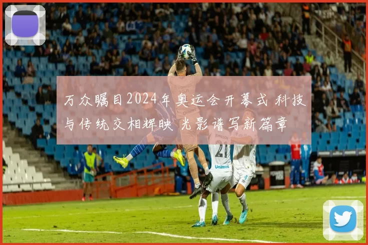 万众瞩目2024年奥运会开幕式 科技与传统交相辉映 光影谱写新篇章