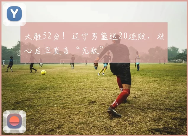 大胜52分！辽宁男篮送20连败，核心后卫直言“无敌”