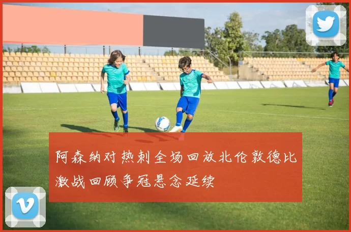 阿森纳对热刺全场回放北伦敦德比激战回顾争冠悬念延续