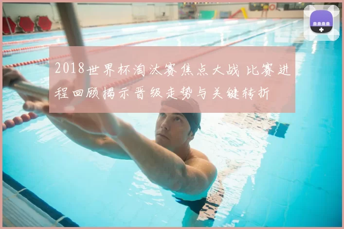 2018世界杯淘汰赛焦点大战 比赛进程回顾揭示晋级走势与关键转折