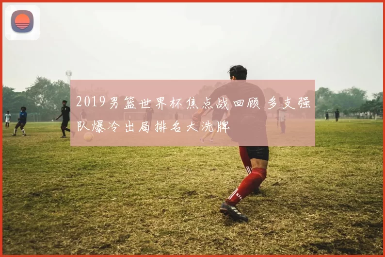 2019男篮世界杯焦点战回顾 多支强队爆冷出局排名大洗牌