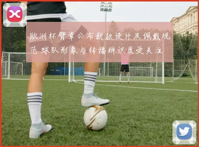 欧洲杯臂章公布新款设计及佩戴规范 球队形象与转播辨识度受关注