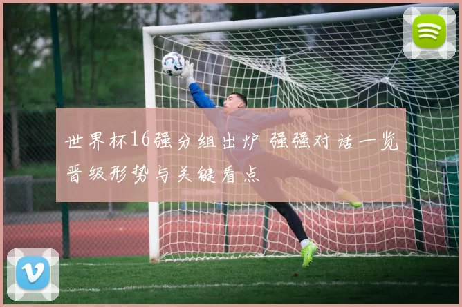 世界杯16强分组出炉 强强对话一览晋级形势与关键看点