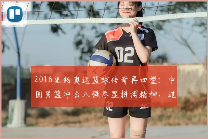 2016里约奥运篮球传奇再回望:中国男篮冲击八强尽显拼搏精神,追忆热血赛场