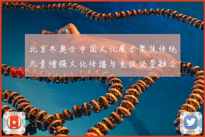 北京冬奥会中国文化展示聚焦传统元素增强文化传播与竞技场景融合