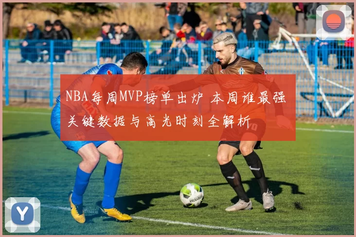 NBA每周MVP榜单出炉 本周谁最强 关键数据与高光时刻全解析