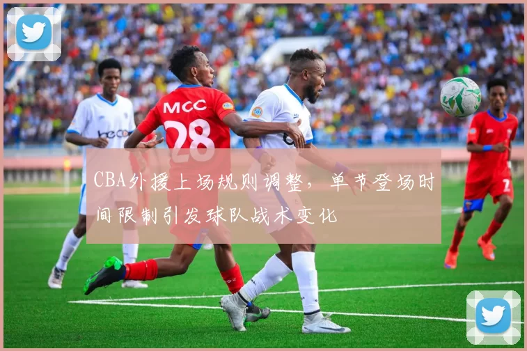 CBA外援上场规则调整，单节登场时间限制引发球队战术变化