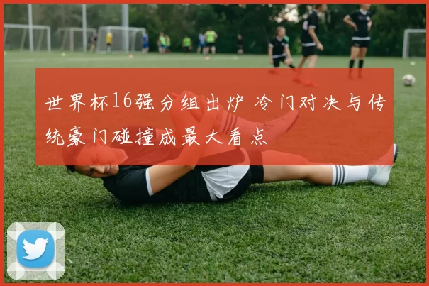 世界杯16强分组出炉 冷门对决与传统豪门碰撞成最大看点