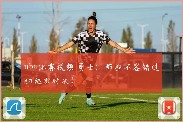 nba比赛视频 勇士：那些不容错过的经典对决！