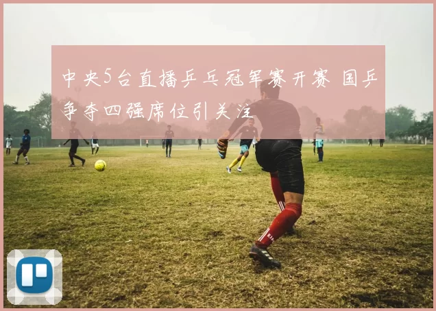 中央5台直播乒乓冠军赛开赛 国乒争夺四强席位引关注