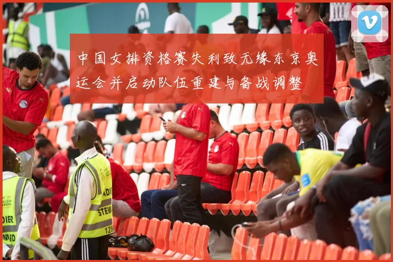 中国女排资格赛失利致无缘东京奥运会并启动队伍重建与备战调整