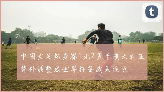 中国女足热身赛1比2负于澳大利亚替补调整成世界杯备战关注点