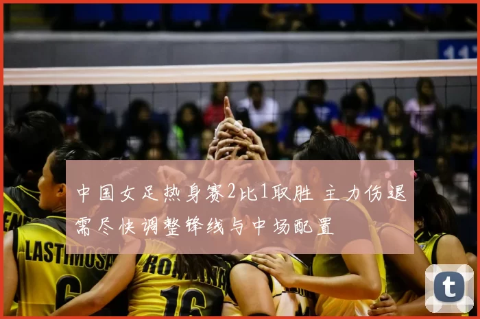 中国女足热身赛2比1取胜 主力伤退需尽快调整锋线与中场配置