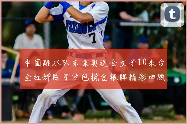 中国跳水队东京奥运会女子10米台全红婵陈芋汐包揽金银牌精彩回顾