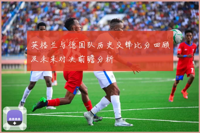 英格兰与德国队历史交锋比分回顾及未来对决前瞻分析