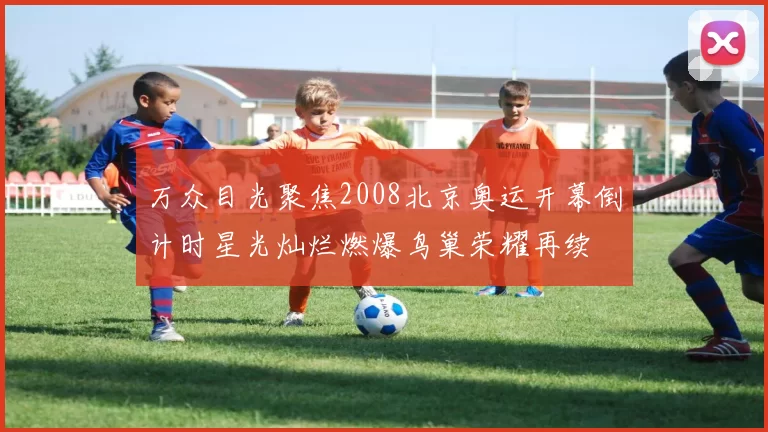 万众目光聚焦2008北京奥运开幕倒计时星光灿烂燃爆鸟巢荣耀再续