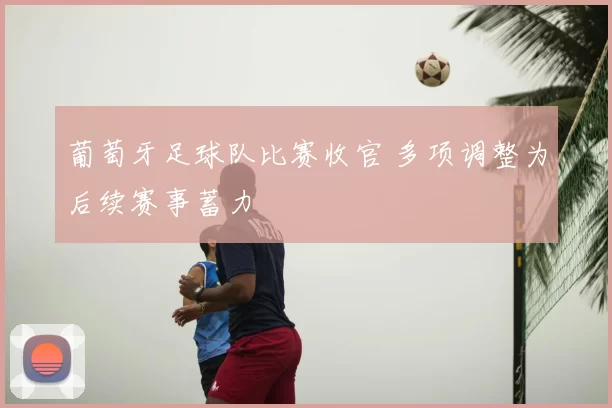 葡萄牙足球队比赛收官 多项调整为后续赛事蓄力