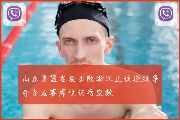 山东男篮客场击败浙江止住连败争夺季后赛席位仍存变数