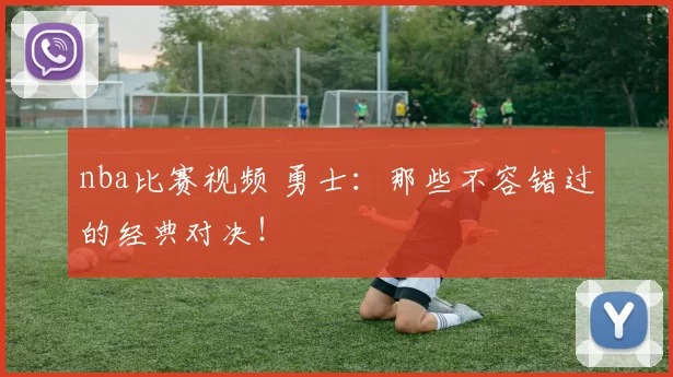 nba比赛视频 勇士：那些不容错过的经典对决！