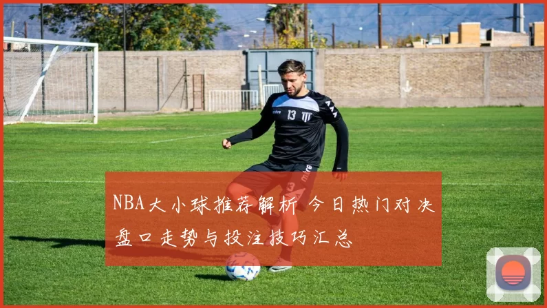 NBA大小球推荐解析 今日热门对决盘口走势与投注技巧汇总