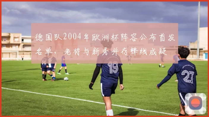 德国队2004年欧洲杯阵容公布首发名单，老将与新秀并存锋线成疑