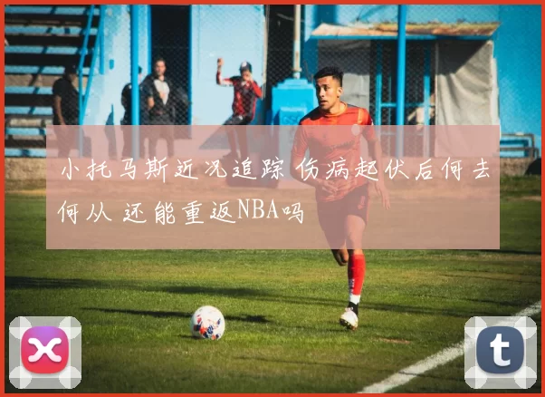 小托马斯近况追踪 伤病起伏后何去何从 还能重返NBA吗