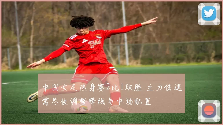 中国女足热身赛2比1取胜 主力伤退需尽快调整锋线与中场配置