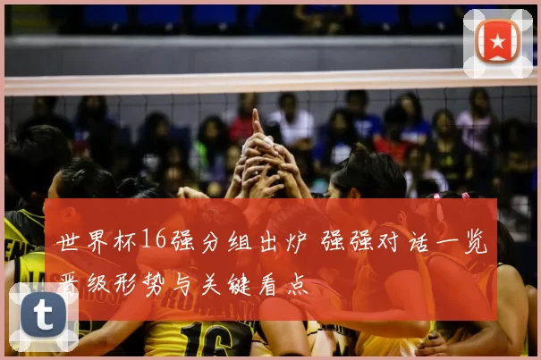 世界杯16强分组出炉 强强对话一览晋级形势与关键看点