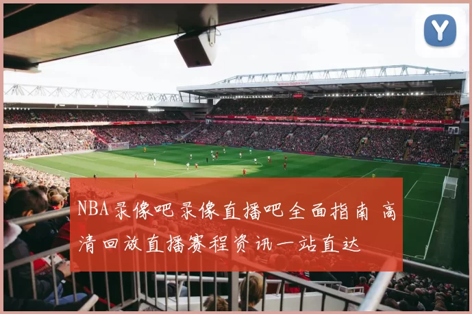 NBA录像吧录像直播吧全面指南 高清回放直播赛程资讯一站直达