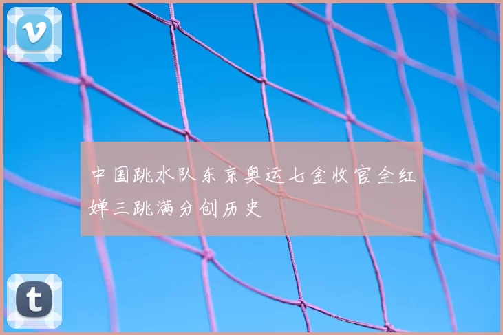 中国跳水队东京奥运七金收官全红婵三跳满分创历史