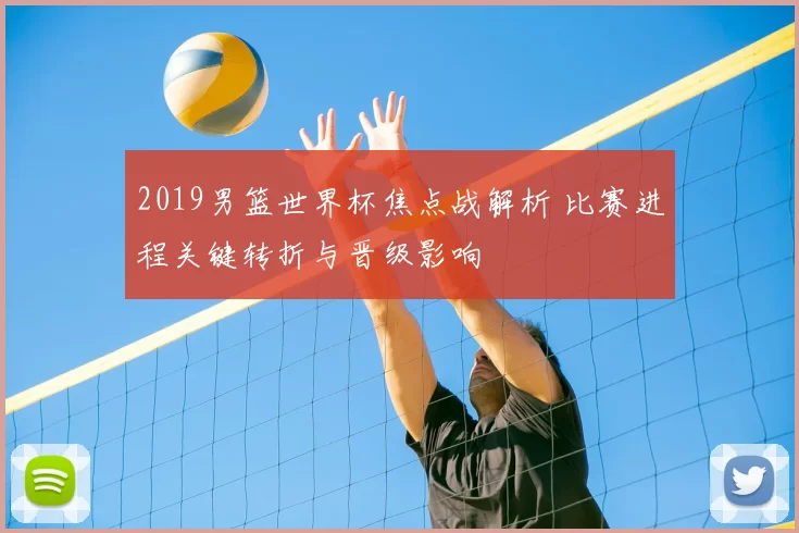 2019男篮世界杯焦点战解析 比赛进程关键转折与晋级影响