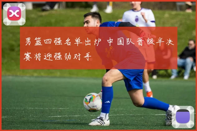 男篮四强名单出炉 中国队晋级半决赛将迎强劲对手