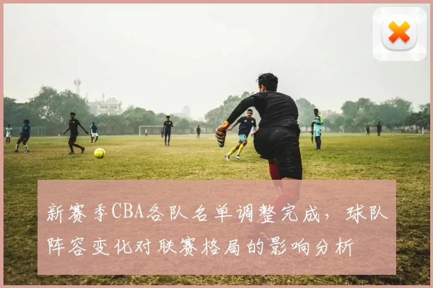 新赛季CBA各队名单调整完成，球队阵容变化对联赛格局的影响分析