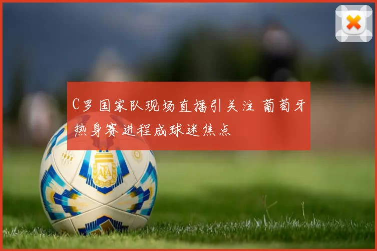 C罗国家队现场直播引关注 葡萄牙热身赛进程成球迷焦点