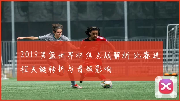 2019男篮世界杯焦点战解析 比赛进程关键转折与晋级影响