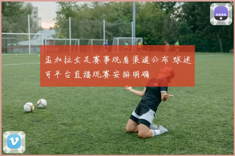 孟加拉女足赛事观看渠道公布 球迷可平台直播观赛安排明确